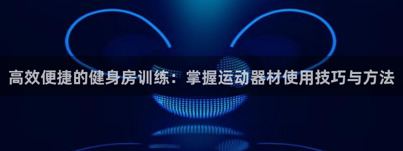 凯捷体育集团官网网址：高效便捷的健身房训练：掌握运动器材使用