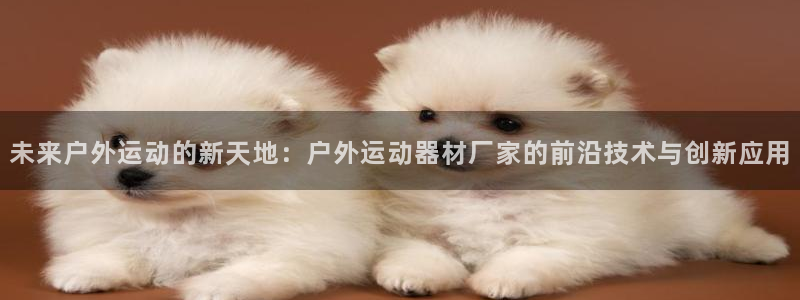 凯捷体育娱乐代理怎么样：未来户外运动的新天地：户外运动器材厂